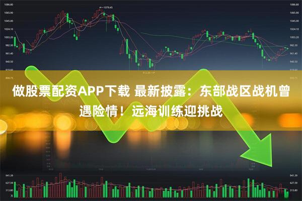 做股票配资APP下载 最新披露：东部战区战机曾遇险情！远海训练迎挑战