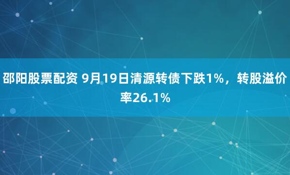 邵阳股票配资 9月19日清源转债下跌1%，转股溢价率26.1%