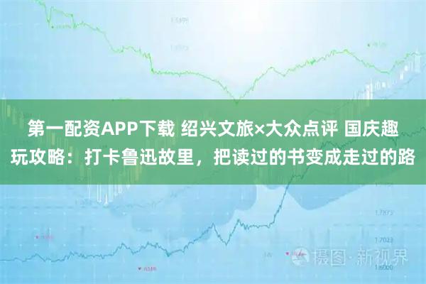 第一配资APP下载 绍兴文旅×大众点评 国庆趣玩攻略：打卡鲁迅故里，把读过的书变成走过的路