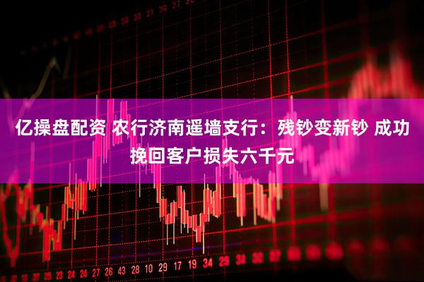 亿操盘配资 农行济南遥墙支行：残钞变新钞 成功挽回客户损失六千元