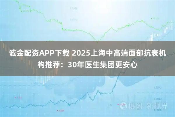 诚金配资APP下载 2025上海中高端面部抗衰机构推荐：30年医生集团更安心