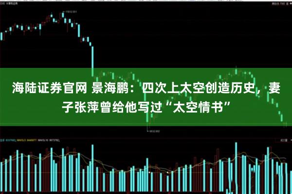 海陆证券官网 景海鹏：四次上太空创造历史，妻子张萍曾给他写过“太空情书”