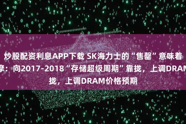 炒股配资利息APP下载 SK海力士的“售罄”意味着什么？大摩：向2017-2018“存储超级周期”靠拢，上调DRAM价格预期