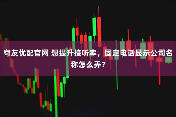 粤友优配官网 想提升接听率，固定电话显示公司名称怎么弄？