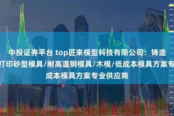 中投证券平台 top匠来模型科技有限公司：铸造木模/3D打印砂型模具/耐高温钢模具/木模/低成本模具方案专业供应商