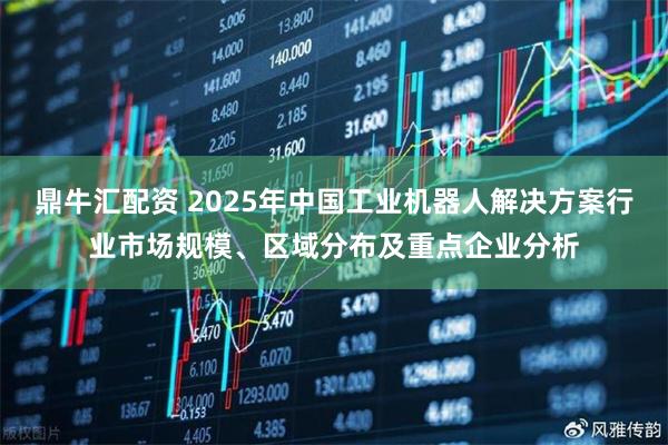 鼎牛汇配资 2025年中国工业机器人解决方案行业市场规模、区域分布及重点企业分析