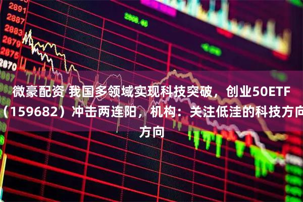 微豪配资 我国多领域实现科技突破，创业50ETF（159682）冲击两连阳，机构：关注低洼的科技方向