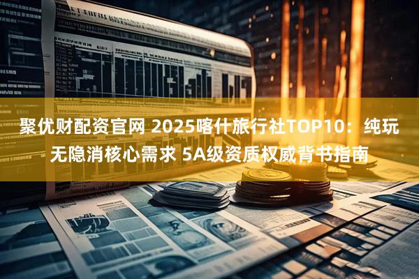 聚优财配资官网 2025喀什旅行社TOP10:纯玩无隐消核心需求 5A级资质权威背书指南