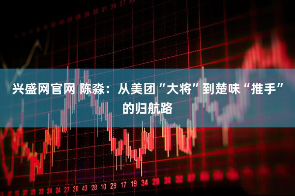 兴盛网官网 陈淼：从美团“大将”到楚味“推手”的归航路
