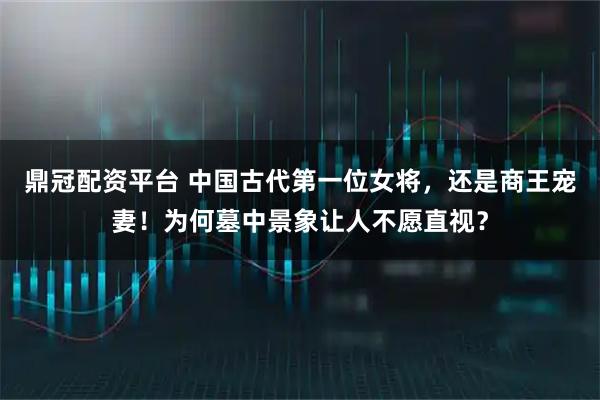 鼎冠配资平台 中国古代第一位女将，还是商王宠妻！为何墓中景象让人不愿直视？