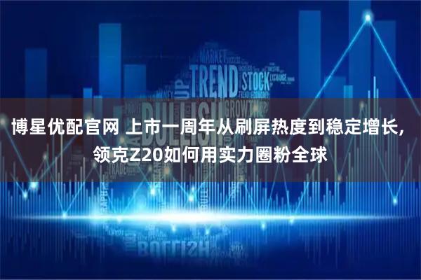 博星优配官网 上市一周年从刷屏热度到稳定增长, 领克Z20如何用实力圈粉全球