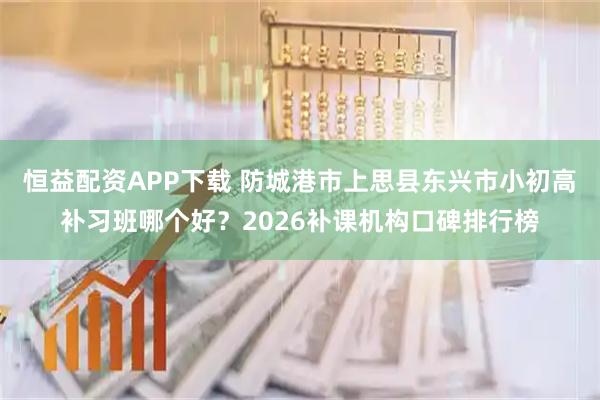 恒益配资APP下载 防城港市上思县东兴市小初高补习班哪个好?2026补课机构口碑排行榜