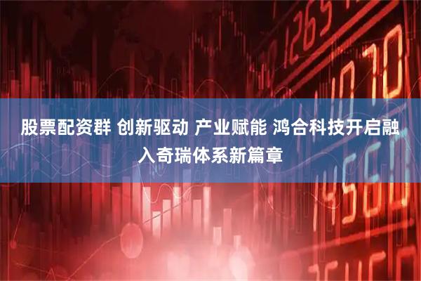 股票配资群 创新驱动 产业赋能 鸿合科技开启融入奇瑞体系新篇章
