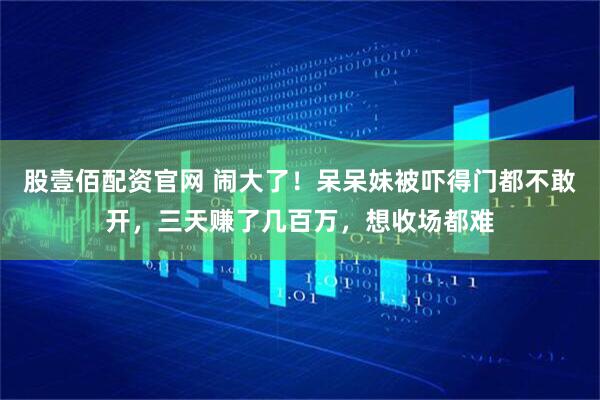 股壹佰配资官网 闹大了！呆呆妹被吓得门都不敢开，三天赚了几百万，想收场都难