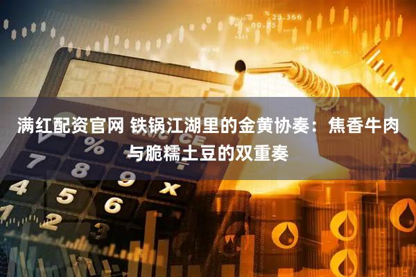 满红配资官网 铁锅江湖里的金黄协奏：焦香牛肉与脆糯土豆的双重奏