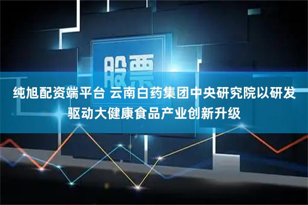 纯旭配资端平台 云南白药集团中央研究院以研发驱动大健康食品产业创新升级