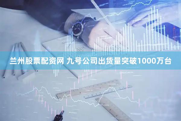 兰州股票配资网 九号公司出货量突破1000万台