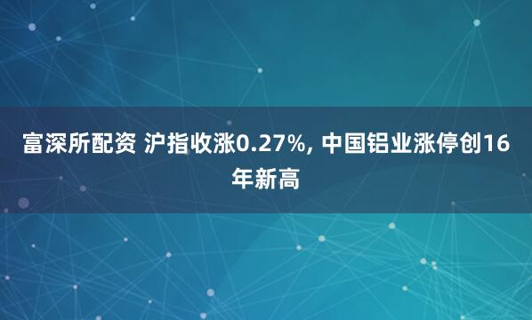 富深所配资 沪指收涨0.27%, 中国铝业涨停创16年新高