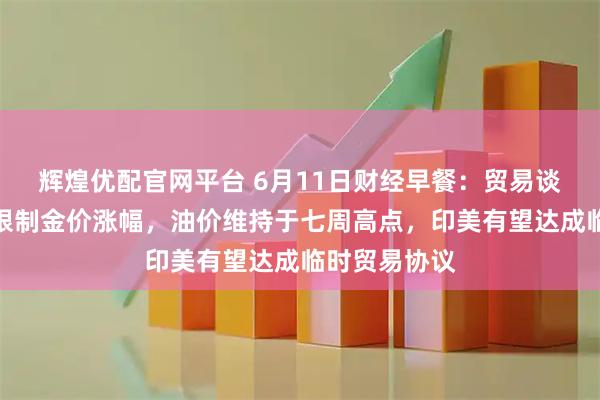 辉煌优配官网平台 6月11日财经早餐：贸易谈判乐观预期限制金价涨幅，油价维持于七周高点，印美有望达成临时贸易协议