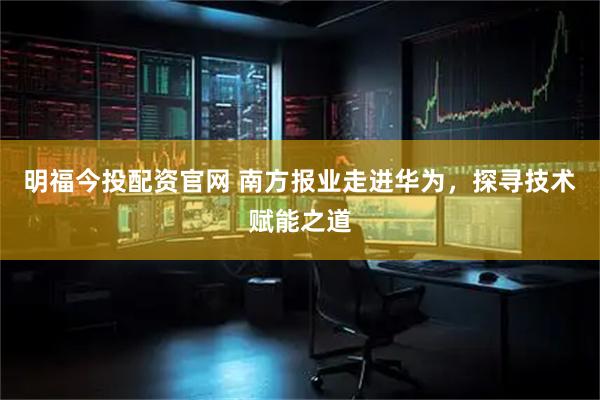 明福今投配资官网 南方报业走进华为，探寻技术赋能之道