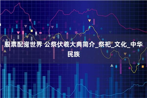 股票配资世界 公祭伏羲大典简介_祭祀_文化_中华民族