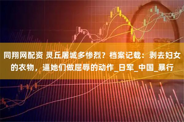 同翔网配资 灵丘屠城多惨烈?档案记载:剥去妇女的衣物,逼她们做屈辱的动作_日军_中国_暴行