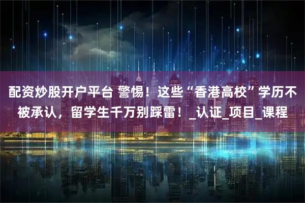 配资炒股开户平台 警惕!这些“香港高校”学历不被承认,留学生千万别踩雷!_认证_项目_课程
