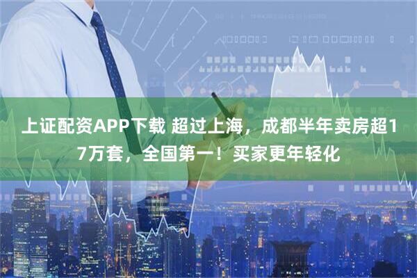 上证配资APP下载 超过上海，成都半年卖房超17万套，全国第一！买家更年轻化