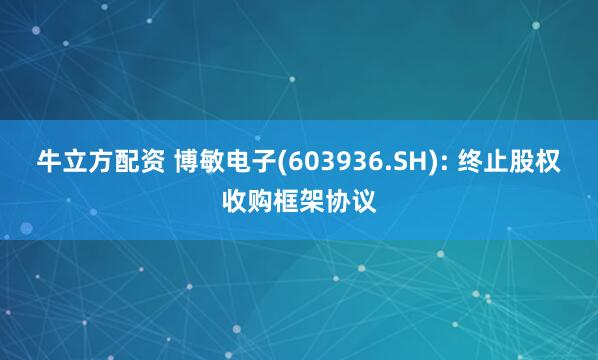 牛立方配资 博敏电子(603936.SH): 终止股权收购框架协议