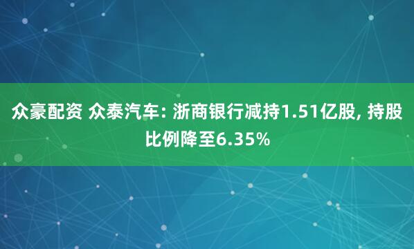 众豪配资 众泰汽车: 浙商银行减持1.51亿股, 持股比例降至6.35%