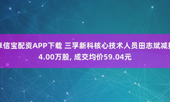 卓信宝配资APP下载 三孚新科核心技术人员田志斌减持4.00万股, 成交均价59.04元
