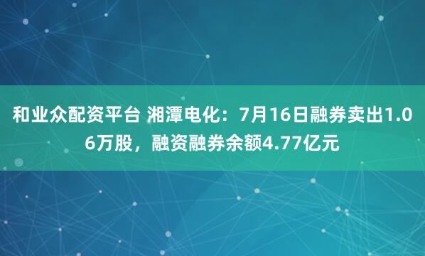 和业众配资平台 湘潭电化:7月16日融券卖出1.06万股,融资融券余额4.77亿元