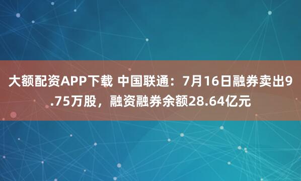 大额配资APP下载 中国联通:7月16日融券卖出9.75万股,融资融券余额28.64亿元