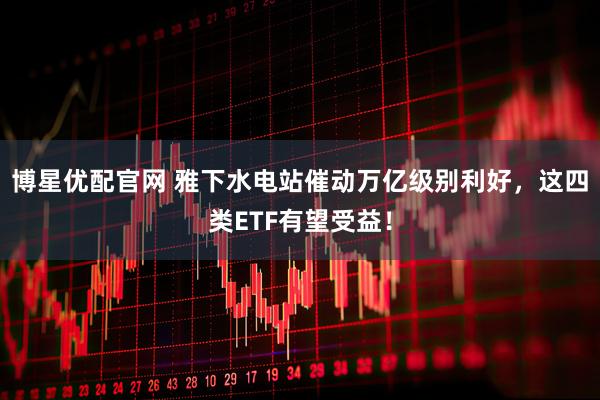 博星优配官网 雅下水电站催动万亿级别利好，这四类ETF有望受益！