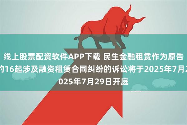 线上股票配资软件APP下载 民生金融租赁作为原告/上诉人的16起涉及融资租赁合同纠纷的诉讼将于2025年7月29日开庭