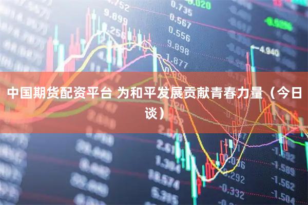 中国期货配资平台 为和平发展贡献青春力量（今日谈）
