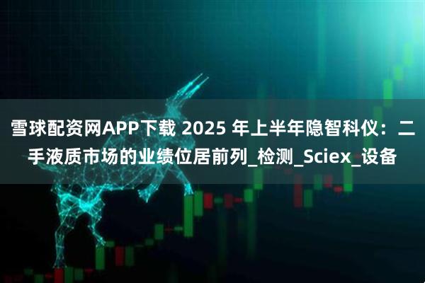 雪球配资网APP下载 2025 年上半年隐智科仪：二手液质市场的业绩位居前列_检测_Sciex_设备