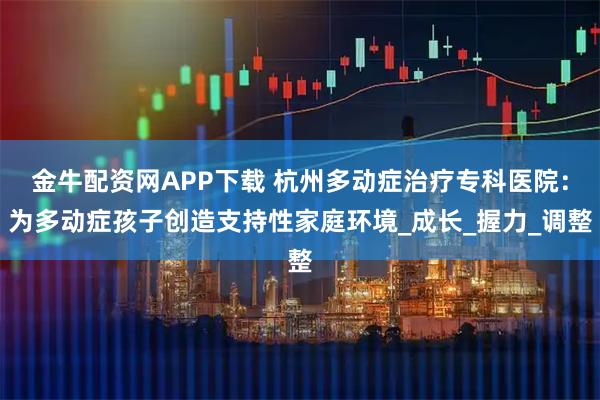 金牛配资网APP下载 杭州多动症治疗专科医院：为多动症孩子创造支持性家庭环境_成长_握力_调整