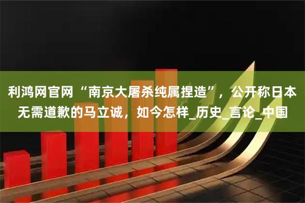利鸿网官网 “南京大屠杀纯属捏造”，公开称日本无需道歉的马立诚，如今怎样_历史_言论_中国