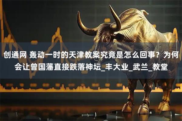 创通网 轰动一时的天津教案究竟是怎么回事？为何会让曾国藩直接跌落神坛_丰大业_武兰_教堂