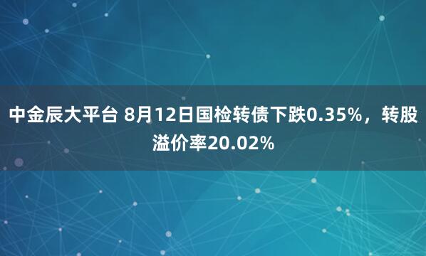 中金辰大平台 8月12日国检转债下跌0.35%，转股溢价率20.02%