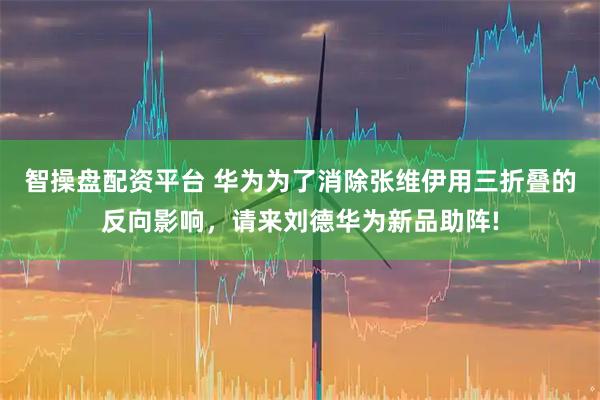 智操盘配资平台 华为为了消除张维伊用三折叠的反向影响，请来刘德华为新品助阵!