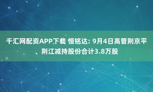 千汇网配资APP下载 恒铭达: 9月4日高管荆京平、荆江减持股份合计3.8万股