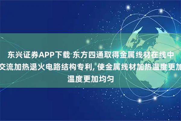 东兴证券APP下载 东方四通取得金属线材在线中高频交流加热退火电路结构专利, 使金属线材加热温度更加均匀