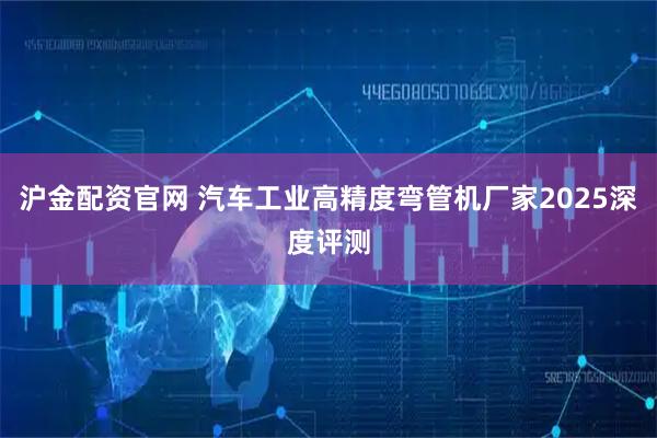 沪金配资官网 汽车工业高精度弯管机厂家2025深度评测