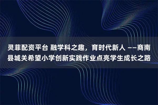 灵菲配资平台 融学科之趣，育时代新人 ——商南县城关希望小学创新实践作业点亮学生成长之路