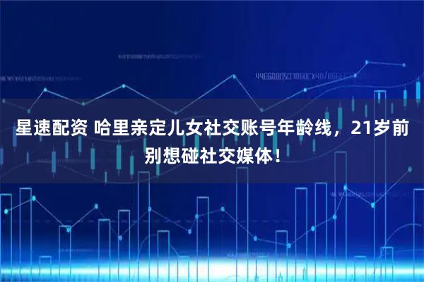 星速配资 哈里亲定儿女社交账号年龄线，21岁前别想碰社交媒体！