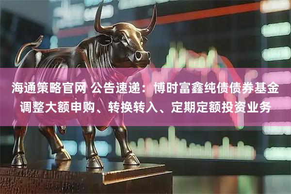 海通策略官网 公告速递：博时富鑫纯债债券基金调整大额申购、转换转入、定期定额投资业务
