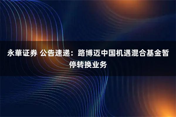 永華证券 公告速递：路博迈中国机遇混合基金暂停转换业务