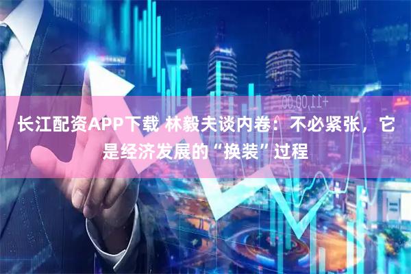 长江配资APP下载 林毅夫谈内卷:不必紧张,它是经济发展的“换装”过程